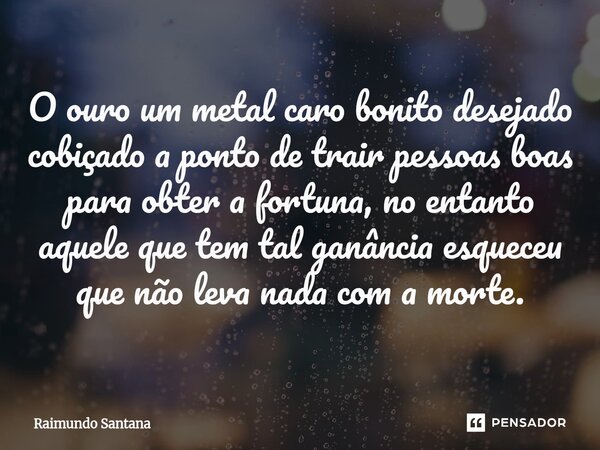 O ouro um metal caro ⁠bonito desejado cobiçado a ponto de trair pessoas boas para obter a fortuna, no entanto aquele que tem tal ganância esqueceu que não leva ... Frase de Raimundo Santana.