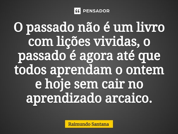 ⁠O passado não é um livro com lições vividas, o passado é agora até que todos aprendam o ontem e hoje sem cair no aprendizado arcaico.... Frase de Raimundo Santana.