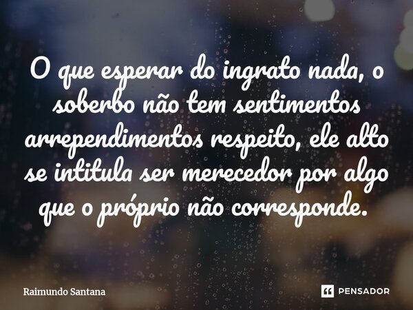O que esperar do ingrato nada, o soberbo não tem sentimentos arrependimentos respeito, ele alto se intitula ser merecedor por algo que o próprio não corresponde... Frase de Raimundo Santana.