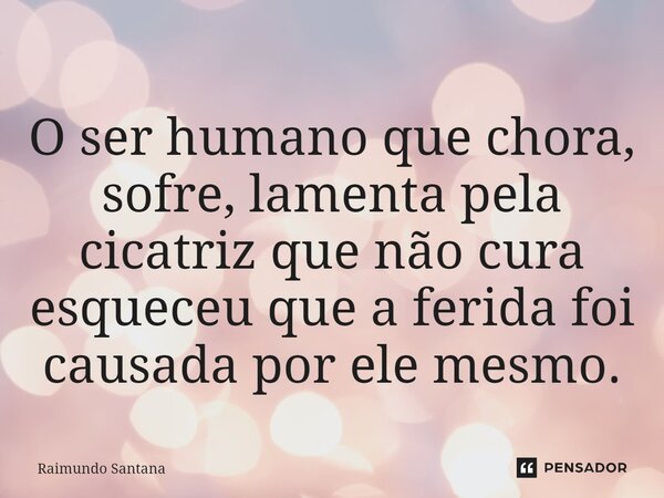 ⁠O ser humano que chora, sofre, lamenta pela cicatriz que não cura esqueceu que a ferida foi causada por ele mesmo.... Frase de Raimundo Santana.