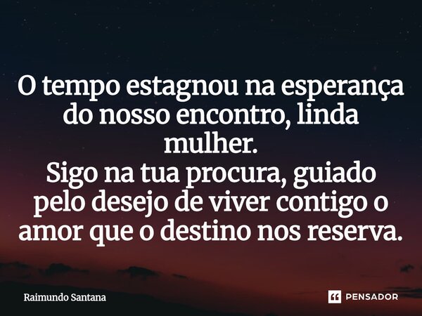 ⁠O tempo estagnou na esperança do nosso encontro, linda mulher. Sigo na tua procura, guiado pelo desejo de viver contigo o amor que o destino nos reserva.... Frase de Raimundo Santana.