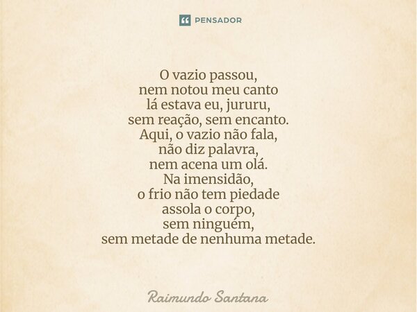 O vazio passou, nem notou meu canto lá estava eu, jururu, sem reação, sem encanto. Aqui, o vazio não fala, não diz palavra, nem acena um olá. Na imensidão, o f... Frase de Raimundo Santana.