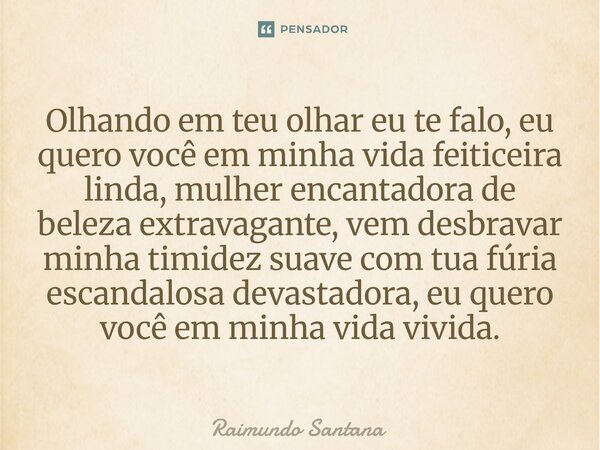 Olhando em teu olhar eu te falo, eu quero você em minha vida feiticeira linda, mulher encantadora de beleza extravagante, vem desbravar minha timidez suave com ... Frase de Raimundo Santana.