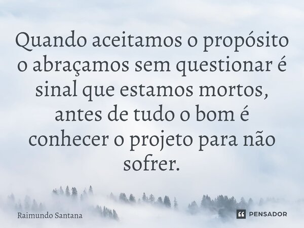 Quando aceitamos o propósito o abraçamos sem questionar é sinal que estamos mortos, antes de tudo o bom é conhecer o projeto para não sofrer.... Frase de Raimundo Santana.