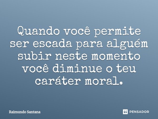 ⁠Quando você permite ser escada para alguém subir neste momento você diminue o teu caráter moral.... Frase de Raimundo Santana.