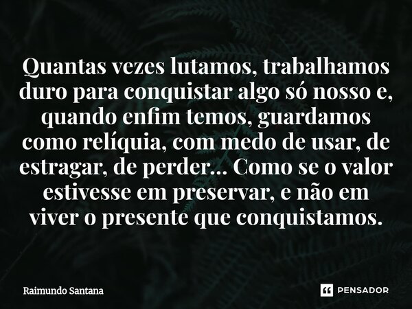 Quantas vezes lutamos, trabalhamos duro para conquistar algo só nosso e, quando enfim temos, guardamos como relíquia, com medo de usar, de estragar, de perder…... Frase de Raimundo Santana.