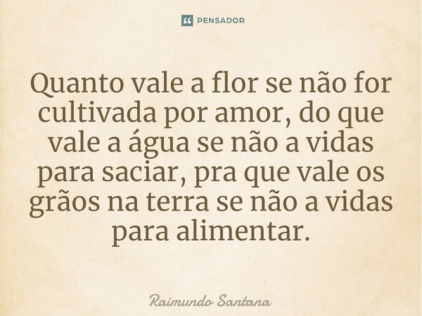 ⁠Quanto vale a flor se não for cultivada por amor, do que vale a água se não a vidas para saciar, pra que vale os grãos na terra se não a vidas para alimentar.... Frase de Raimundo Santana.