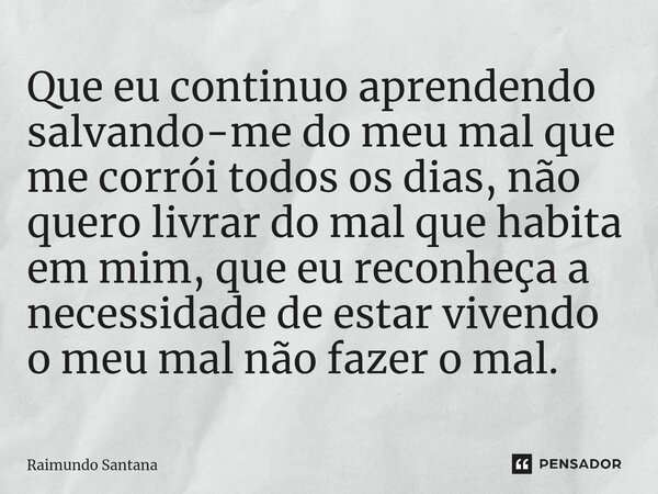 ⁠Que eu continuo aprendendo salvando-me do meu mal que me corrói todos os dias, não quero livrar do mal que habita em mim, que eu reconheça a necessidade de est... Frase de Raimundo Santana.