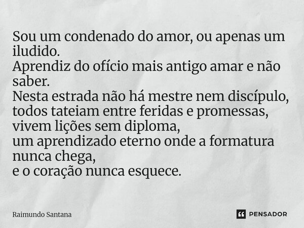 Sou um condenado do amor, ou apenas um iludido. Aprendiz do ofício mais antigo amar e não saber. Nesta estrada não há mestre nem discípulo, todos tateiam entre... Frase de Raimundo Santana.