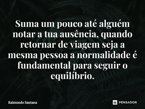 ⁠Suma um pouco até alguém notar a tua ausência, quando retornar de viagem seja a mesma pessoa a normalidade é fundamental para seguir o equilíbrio.... Frase de Raimundo Santana.