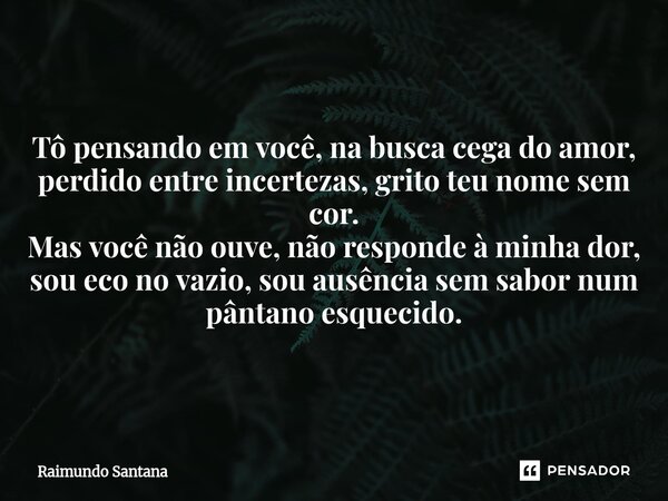 Tô pensando em você, na busca cega do amor, perdido entre incertezas, grito teu nome sem cor. Mas você não ouve, não responde à minha dor, sou eco no vazio, so... Frase de Raimundo Santana.