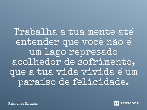 ⁠Trabalha a tua mente até entender que você não é um lago represado acolhedor de sofrimento, que a tua vida vivida é um paraíso de felicidade.... Frase de Raimundo Santana.
