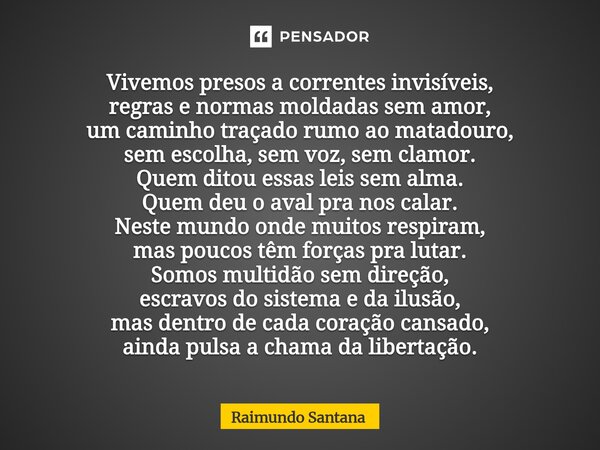 Vivemos presos a correntes invisíveis, regras e normas moldadas sem amor, um caminho traçado rumo ao matadouro, sem escolha, sem voz, sem clamor. Quem ditou es... Frase de Raimundo Santana.