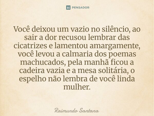 Você deixou um vazio no silêncio, ao sair a dor recusou lembrar das cicatrizes e lamentou amargamente, você levou a calmaria dos poemas machucados, pela manhã ... Frase de Raimundo Santana.