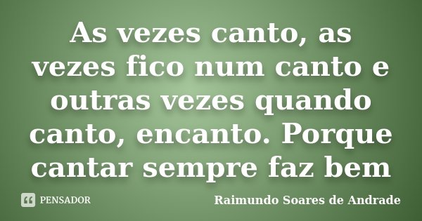 As vezes canto, as vezes fico num canto e outras vezes quando canto, encanto. Porque cantar sempre faz bem... Frase de Raimundo Soares de Andrade.