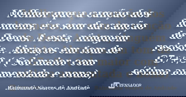 Melhor que a canção dos homens, é o som da canção de Deus. A esta, ninguém resiste. Abraços em tom de G7+/9 ( Sol maior com sétima aumentada e nona)... Frase de Raimundo Soares de Andrade.