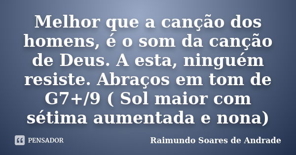 Melhor que a canção dos homens, é o som da canção de Deus. A esta, ninguém resiste. Abraços em tom de G7+/9 ( Sol maior com sétima aumentada e nona)... Frase de Raimundo Soares de Andrade.