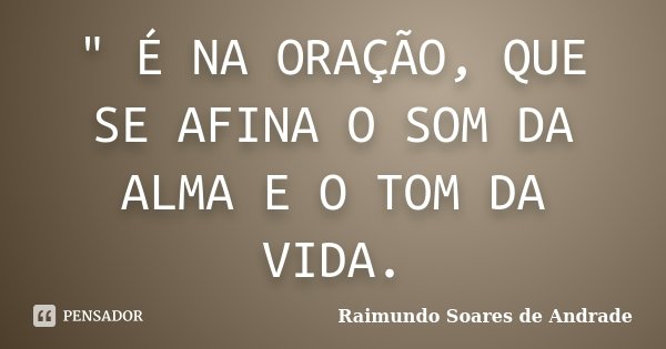 " É NA ORAÇÃO, QUE SE AFINA O SOM DA ALMA E O TOM DA VIDA.... Frase de Raimundo Soares de Andrade.