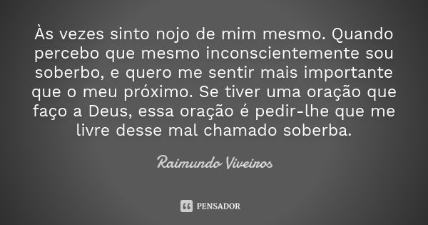 Às vezes sinto nojo de mim mesmo. Quando percebo que mesmo inconscientemente sou soberbo, e quero me sentir mais importante que o meu próximo. Se tiver uma oraç... Frase de Raimundo Viveiros.