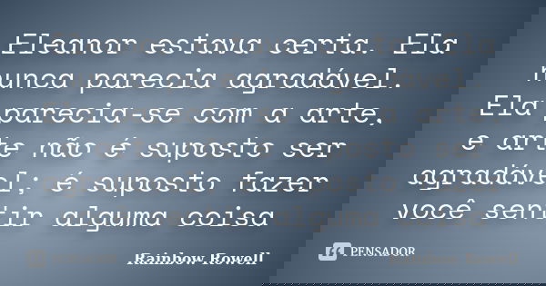 Eleanor estava certa. Ela nunca parecia agradável. Ela parecia-se com a arte, e arte não é suposto ser agradável; é suposto fazer você sentir alguma coisa... Frase de Rainbow Rowell.