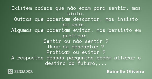 Existem coisas que não eram para sentir, mas sinto. Outras que poderiam descartar, mas insisto em usar. Algumas que poderiam evitar, mas persisto em praticar. S... Frase de Rainelle Oliveira.