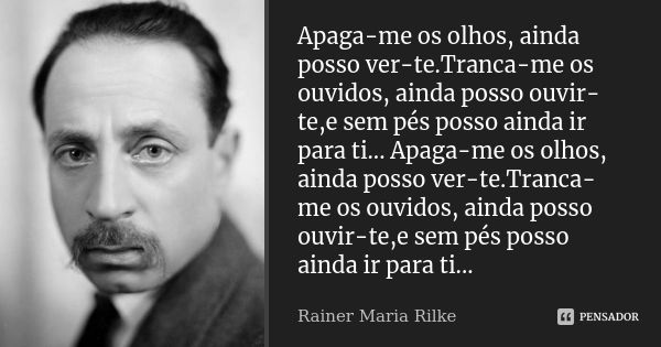 Apaga-me os olhos, ainda posso ver-te.Tranca-me os ouvidos, ainda posso ouvir-te,e sem pés posso ainda ir para ti... Apaga-me os olhos, ainda posso ver-te.Tranc... Frase de Rainer Maria Rilke.