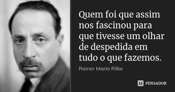 Quem foi que assim nos fascinou para que tivesse um olhar de despedida em tudo o que fazemos.... Frase de Rainer Maria Rilke.