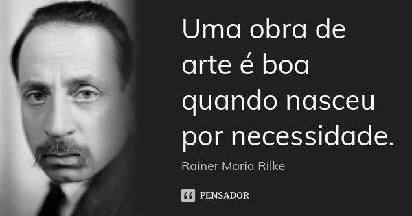 Uma obra de arte é boa quando nasceu por necessidade.... Frase de Rainer Maria Rilke.