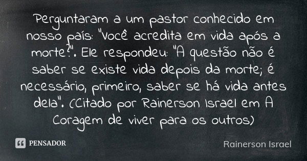 Perguntaram a um pastor conhecido em nosso país: “Você acredita em vida após a morte?”. Ele respondeu: “A questão não é saber se existe vida depois da morte; é ... Frase de Rainerson Israel.