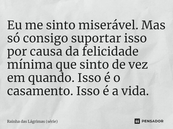 ⁠Eu me sinto miserável. Mas só consigo suportar isso por causa da felicidade mínima que sinto de vez em quando. Isso é o casamento. Isso é a vida.... Frase de Rainha das Lágrimas (série).