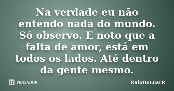 Na verdade eu não entendo nada do mundo. Só observo. E noto que a falta de amor, está em todos os lados. Até dentro da gente mesmo.... Frase de RaioDeLuarR.