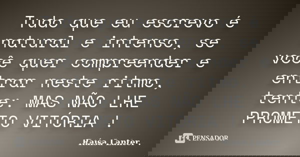 Tudo que eu escrevo é natural e intenso, se você quer compreender e entrar neste ritmo, tente: MAS NÃO LHE PROMETO VITÓRIA !... Frase de Raísa Lanter ..