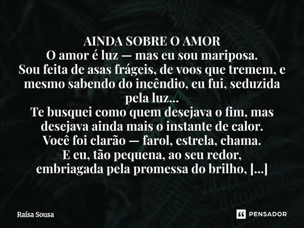AINDA SOBRE O AMOR O amor é luz — mas eu sou mariposa. Sou feita de asas frágeis, de voos que tremem, e mesmo sabendo do incêndio, eu fui, seduzida pela luz...... Frase de Raísa Sousa.