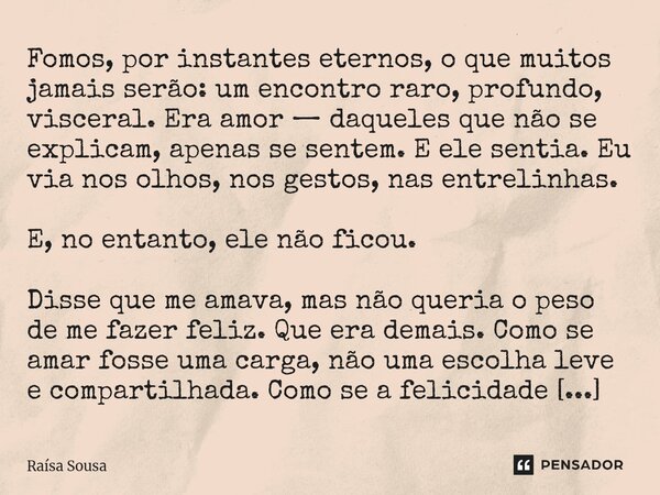 Fomos, por instantes eternos, o que muitos jamais serão: um encontro raro, profundo, visceral. Era amor — daqueles que não se explicam, apenas se sentem. E ele... Frase de Raísa Sousa.