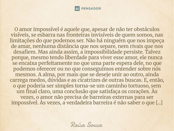O amor impossível é aquele que, apesar de não ter obstáculos visíveis, se esbarra nas fronteiras invisíveis de quem somos, nas limitações do que podemos ser. N... Frase de Raísa Sousa.