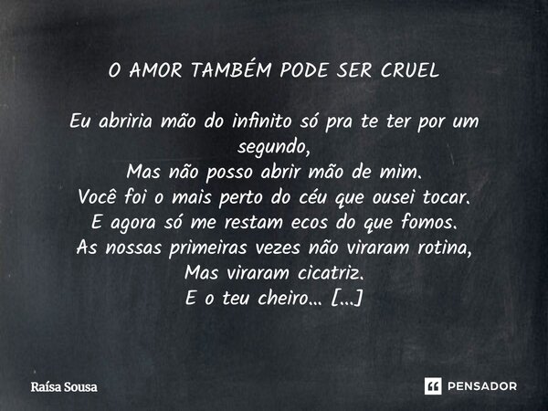 ⁠O AMOR TAMBÉM PODE SER CRUEL Eu abriria mão do infinito só pra te ter por um segundo, Mas não posso abrir mão de mim. Você foi o mais perto do céu que ousei to... Frase de Raísa Sousa.