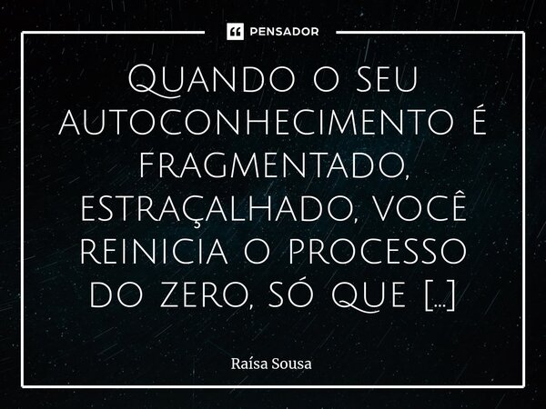 ⁠Quando o seu autoconhecimento é fragmentado, estraçalhado, você reinicia o processo do zero, só que com muitas memórias que não contribuem em nada! Você é uma ... Frase de Raísa Sousa.