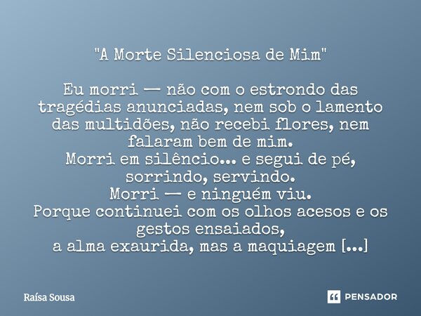 ⁠"A Morte Silenciosa de Mim" Eu morri — não com o estrondo das tragédias anunciadas, nem sob o lamento das multidões, não recebi flores, nem falaram b... Frase de Raísa Sousa.