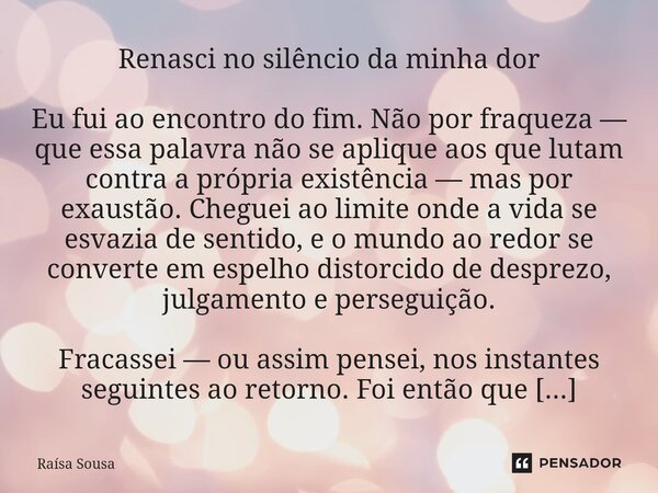 Renasci no silêncio da minha dor Eu fui ao encontro do fim. Não por fraqueza — que essa palavra não se aplique aos que lutam contra a própria existência — mas ... Frase de Raísa Sousa.