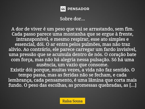 Sobre dor... A dor de viver é um peso que vai se arrastando, sem fim. Cada passo parece uma montanha que se ergue à frente, intransponível, e mesmo respirar, e... Frase de Raísa Sousa.