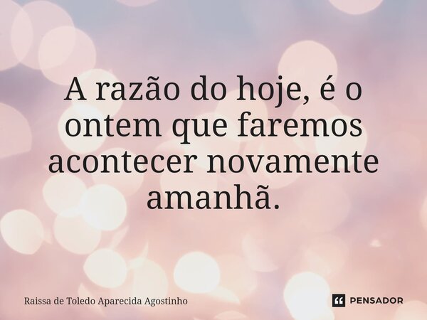 ⁠A razão do hoje, é o ontem que faremos acontecer novamente amanhã.... Frase de Raíssa de Toledo Aparecida Agostinho.