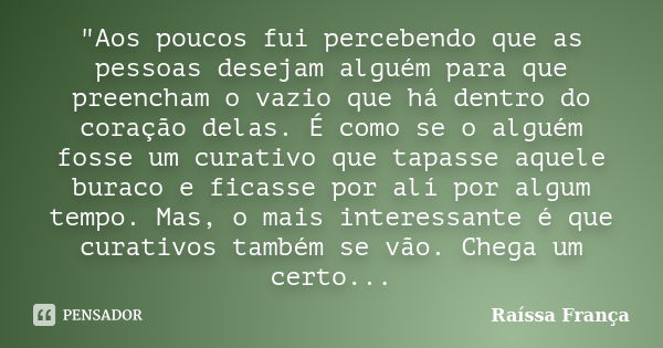 "Aos poucos fui percebendo que as pessoas desejam alguém para que preencham o vazio que há dentro do coração delas. É como se o alguém fosse um curativo que... Frase de Raíssa França.