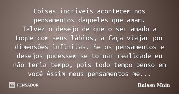 Coisas incríveis acontecem nos pensamentos daqueles que amam. Talvez o desejo de que o ser amado a toque com seus lábios, a faça viajar por dimensões infinitas.... Frase de Raissa Maia.