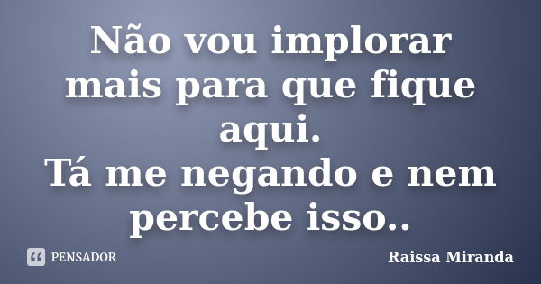 Não vou implorar mais para que fique aqui. Tá me negando e nem percebe isso..... Frase de Raissa Miranda.