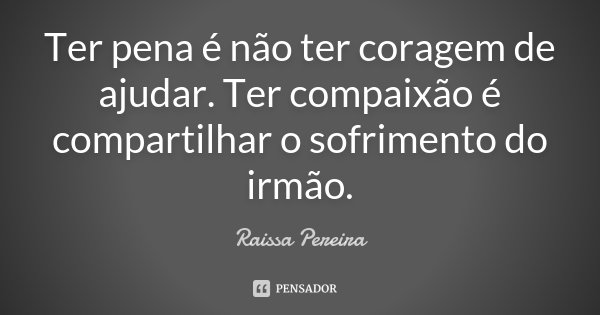 Ter pena é não ter coragem de ajudar. Ter compaixão é compartilhar o sofrimento do irmão.... Frase de Raissa Pereira.