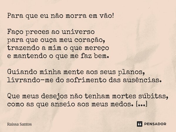 Para que eu não morra em vão! Faço preces ao universo para que ouça meu coração, trazendo a mim o que mereço e mantendo o que me faz bem. Guiando minha mente a... Frase de Raissa Santos.