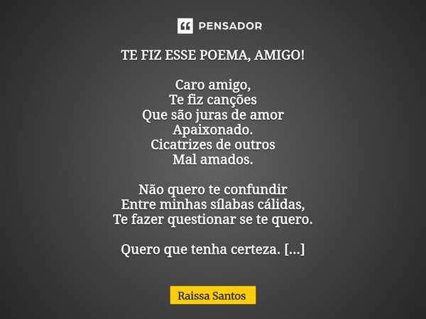 TE FIZ ESSE POEMA, AMIGO! Caro amigo, Te fiz canções Que são juras de amor Apaixonado. Cicatrizes de outros Mal amados. Não quero te confundir Entre minhas síl... Frase de Raissa Santos.