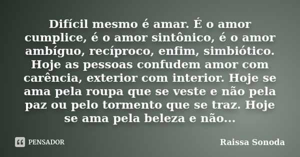 Difícil mesmo é amar. É o amor cumplice, é o amor sintônico, é o amor ambíguo, recíproco, enfim, simbiótico. Hoje as pessoas confudem amor com carência, exterio... Frase de Raissa Sonoda.