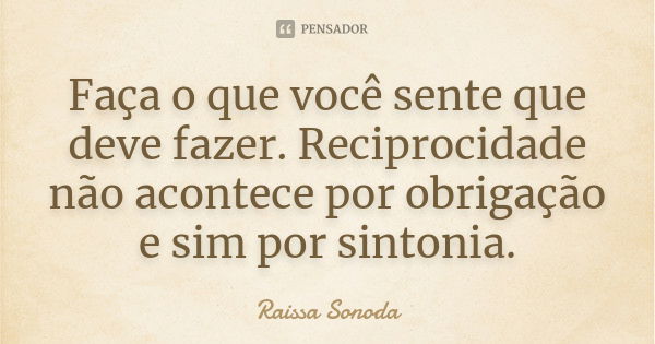 Faça o que você sente que deve fazer. Reciprocidade não acontece por obrigação e sim por sintonia.... Frase de Raissa Sonoda.