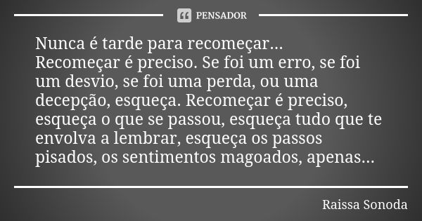 Nunca é tarde para recomeçar... Recomeçar é preciso. Se foi um erro, se foi um desvio, se foi uma perda, ou uma decepção, esqueça. Recomeçar é preciso, esqueça ... Frase de Raissa Sonoda.